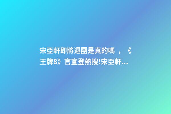 宋亞軒即將退團是真的嗎，《王牌8》官宣登熱搜!宋亞軒回歸